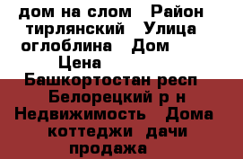 дом на слом › Район ­ тирлянский › Улица ­ оглоблина › Дом ­ 47 › Цена ­ 100 000 - Башкортостан респ., Белорецкий р-н Недвижимость » Дома, коттеджи, дачи продажа   